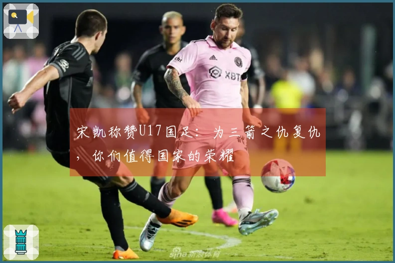 宋凯称赞U17国足：为三箭之仇复仇，你们值得国家的荣耀