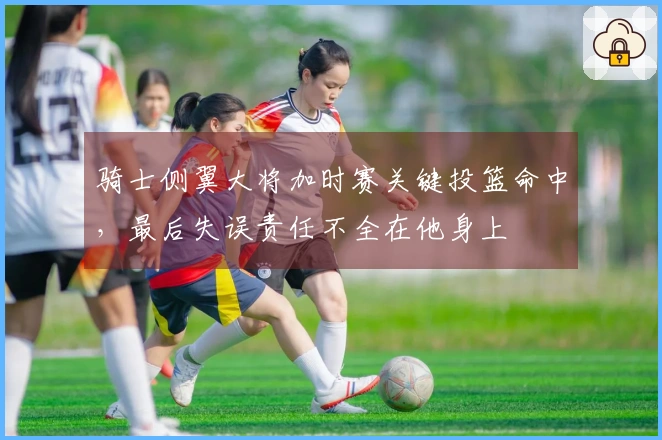 骑士侧翼大将加时赛关键投篮命中，最后失误责任不全在他身上