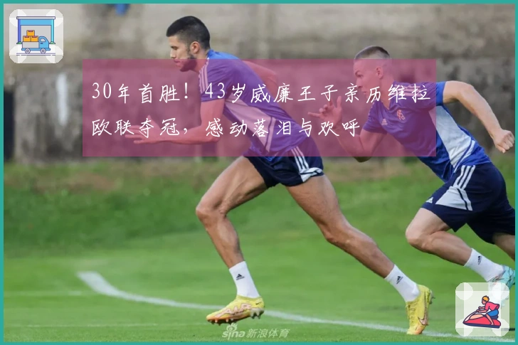 30年首胜！43岁威廉王子亲历维拉欧联夺冠，感动落泪与欢呼