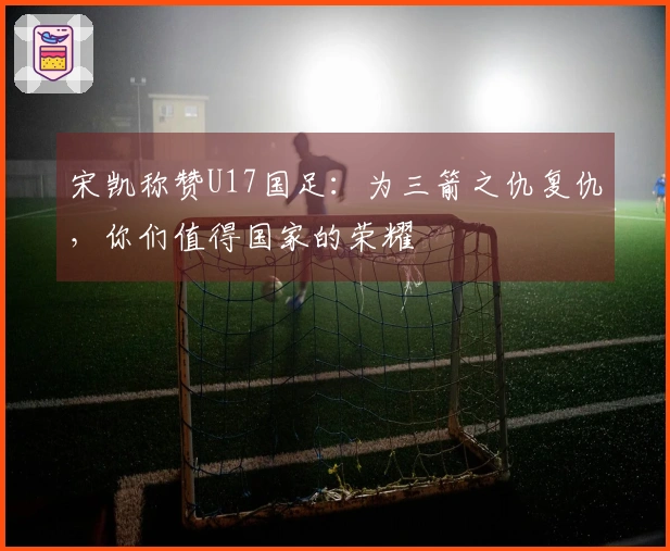 宋凯称赞U17国足：为三箭之仇复仇，你们值得国家的荣耀